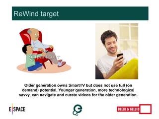 ReWind target 
Older generation owns SmartTV but does not use full (on 
demand) potential. Younger generation, more technological 
savvy, can navigate and curate videos for the older generation. 
 