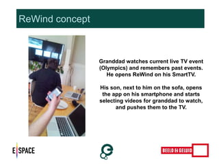 ReWind concept 
Granddad watches current live TV event 
(Olympics) and remembers past events. 
He opens ReWind on his SmartTV. 
His son, next to him on the sofa, opens 
the app on his smartphone and starts 
selecting videos for granddad to watch, 
and pushes them to the TV. 
 