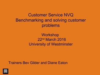 Customer Service NVQ
Benchmarking and solving customer
problems
Workshop
22nd
March 2016
University of Westminster
Trainers Bev Gilder and Diane Eaton
 