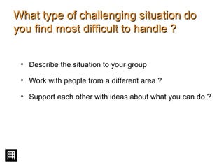 What type of challenging situation doWhat type of challenging situation do
you find most difficult to handle ?you find most difficult to handle ?
• Describe the situation to your group
• Work with people from a different area ?
• Support each other with ideas about what you can do ?
 