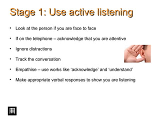 Stage 1: Use active listeningStage 1: Use active listening
• Look at the person if you are face to face
• If on the telephone – acknowledge that you are attentive
• Ignore distractions
• Track the conversation
• Empathise – use works like ‘acknowledge’ and ‘understand’
• Make appropriate verbal responses to show you are listening
 
