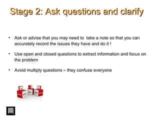 Stage 2: Ask questions and clarifyStage 2: Ask questions and clarify
• Ask or advise that you may need to take a note so that you can
accurately record the issues they have and do it !
• Use open and closed questions to extract information and focus on
the problem
• Avoid multiply questions – they confuse everyone
 
