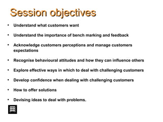 Session objectivesSession objectives
• Understand what customers want
• Understand the importance of bench marking and feedback
• Acknowledge customers perceptions and manage customers
expectations
• Recognise behavioural attitudes and how they can influence others
• Explore effective ways in which to deal with challenging customers
• Develop confidence when dealing with challenging customers
• How to offer solutions
• Devising ideas to deal with problems.
 