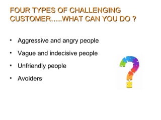 FOUR TYPES OF CHALLENGINGFOUR TYPES OF CHALLENGING
CUSTOMER…..WHAT CAN YOU DO ?CUSTOMER…..WHAT CAN YOU DO ?
• Aggressive and angry people
• Vague and indecisive people
• Unfriendly people
• Avoiders
 