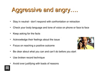 Aggressive and angry….Aggressive and angry….
• Stay in neutral - don’t respond with confrontation or retraction
• Check your body language and tone of voice on phone or face to face
• Keep asking for the facts
• Acknowledge their feelings about the issue
• Focus on reaching a positive outcome
• Be clear about what you can and can’t do before you start
• Use broken record technique
• Avoid over justifying with loads of reasons
 