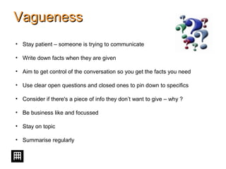 VaguenessVagueness
• Stay patient – someone is trying to communicate
• Write down facts when they are given
• Aim to get control of the conversation so you get the facts you need
• Use clear open questions and closed ones to pin down to specifics
• Consider if there's a piece of info they don’t want to give – why ?
• Be business like and focussed
• Stay on topic
• Summarise regularly
 