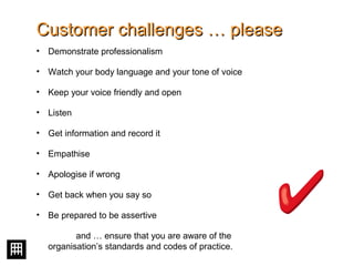 Customer challenges … pleaseCustomer challenges … please
• Demonstrate professionalism
• Watch your body language and your tone of voice
• Keep your voice friendly and open
• Listen
• Get information and record it
• Empathise
• Apologise if wrong
• Get back when you say so
• Be prepared to be assertive
and … ensure that you are aware of the
organisation’s standards and codes of practice.
 