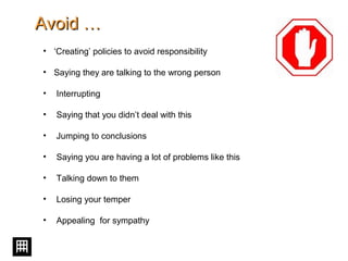 Avoid …Avoid …
• ‘Creating’ policies to avoid responsibility
• Saying they are talking to the wrong person
• Interrupting
• Saying that you didn’t deal with this
• Jumping to conclusions
• Saying you are having a lot of problems like this
• Talking down to them
• Losing your temper
• Appealing for sympathy
 