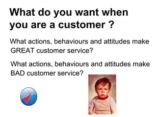 What do you want when
you are a customer ?
What actions, behaviours and attitudes make
GREAT customer service?
What actions, behaviours and attitudes make
BAD customer service?
 