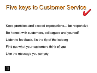 Five keys to Customer ServiceFive keys to Customer Service
Keep promises and exceed expectations… be responsive
Be honest with customers, colleagues and yourself
Listen to feedback, it’s the tip of the iceberg
Find out what your customers think of you
Live the message you convey
 