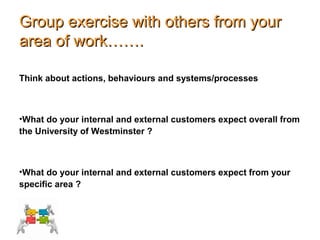 Group exercise with others from yourGroup exercise with others from your
area of work…….area of work…….
Think about actions, behaviours and systems/processes
•What do your internal and external customers expect overall from
the University of Westminster ?
•What do your internal and external customers expect from your
specific area ?
 