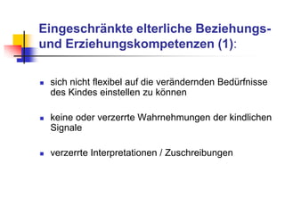 Eingeschränkte elterliche Beziehungs-
und Erziehungskompetenzen (1):
 sich nicht flexibel auf die verändernden Bedürfnisse
des Kindes einstellen zu können
 keine oder verzerrte Wahrnehmungen der kindlichen
Signale
 verzerrte Interpretationen / Zuschreibungen
 