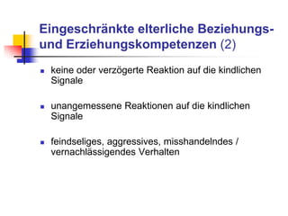 Eingeschränkte elterliche Beziehungs-
und Erziehungskompetenzen (2)
 keine oder verzögerte Reaktion auf die kindlichen
Signale
 unangemessene Reaktionen auf die kindlichen
Signale
 feindseliges, aggressives, misshandelndes /
vernachlässigendes Verhalten
 