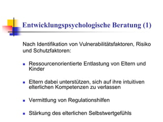Entwicklungspsychologische Beratung (1)
Nach Identifikation von Vulnerabilitätsfaktoren, Risiko
und Schutzfaktoren:
 Ressourcenorientierte Entlastung von Eltern und
Kinder
 Eltern dabei unterstützen, sich auf ihre intuitiven
elterlichen Kompetenzen zu verlassen
 Vermittlung von Regulationshilfen
 Stärkung des elterlichen Selbstwertgefühls
 