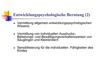 Entwicklungspsychologische Beratung (2)
 Vermittlung allgemein entwicklungspsychologischen
Wissens
 Vermittlung von individuellen Ausdrucks-,
Belastungs- und Bewältigungsverhaltensweisen von
Säuglingen und Kleinkindern
 Sensibilisierung für die individuellen Fähigkeiten des
Kindes
 