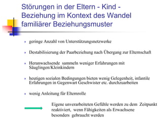 Störungen in der Eltern - Kind -
Beziehung im Kontext des Wandel
familiärer Beziehungsmuster
 geringe Anzahl von Unterstützungsnetzwerke
 Destabilisierung der Paarbeziehung nach Übergang zur Elternschaft
 Heranwachsende sammeln weniger Erfahrungen mit
Säuglingen/Kleinkindern
 heutigen sozialen Bedingungen bieten wenig Gelegenheit, infantile
Erfahrungen in Gegenwart Geschwister etc. durchzuarbeiten
 wenig Anleitung für Elternrolle
Eigene unverarbeiteten Gefühle werden zu dem Zeitpunkt
reaktiviert, wenn Fähigkeiten als Erwachsene
besonders gebraucht werden
 