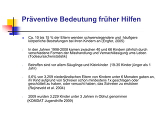 Präventive Bedeutung früher Hilfen
 Ca. 10 bis 15 % der Eltern wenden schwerwiegendere und häufigere
körperliche Bestrafungen bei ihren Kindern an (Engfer, 2005)
- In den Jahren 1998-2008 kamen zwischen 40 und 66 Kindern jährlich durch
verschiedene Formen der Misshandlung und Vernachlässigung ums Leben
(Todesursachenstatistik)
- Betroffen sind vor allem Säuglinge und Kleinkinder (19-35 Kinder jünger als 1
Jahr)
- 5,6% von 3.259 niederländischen Eltern von Kindern unter 6 Monaten gaben an,
ihr Kind aufgrund von Schreien schon mindestens 1x geschlagen oder
geschüttelt zu haben, oder versucht haben, das Schreien zu ersticken
(Rejineveld et al. 2004)
- 2009 wurden 3.229 Kinder unter 3 Jahren in Obhut genommen
(KOMDAT Jugendhilfe 2009)
 