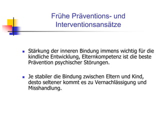Frühe Präventions- und
Interventionsansätze
 Stärkung der inneren Bindung immens wichtig für die
kindliche Entwicklung, Elternkompetenz ist die beste
Prävention psychischer Störungen.
 Je stabiler die Bindung zwischen Eltern und Kind,
desto seltener kommt es zu Vernachlässigung und
Misshandlung.
 