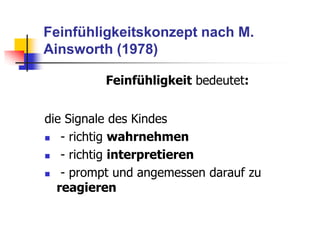 Feinfühligkeitskonzept nach M.
Ainsworth (1978)
Feinfühligkeit bedeutet:
die Signale des Kindes
 - richtig wahrnehmen
 - richtig interpretieren
 - prompt und angemessen darauf zu
reagieren
 