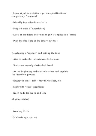 • Look at job descriptions, person specifications,
competency framework
• Identify key selection criteria
• Prepare areas of questioning
• Look at candidate information (CVs/ application forms)
• Plan the structure of the interview itself
Developing a ‘rapport’ and setting the tone
• Aim to make the interviewee feel at ease
• Smile and warmly shake their hand
• At the beginning make introductions and explain
the interview process
• Engage in small talk – travel, weather, etc
• Start with “easy” questions
• Keep body language and tone
of voice neutral
Listening Skills
• Maintain eye contact
 