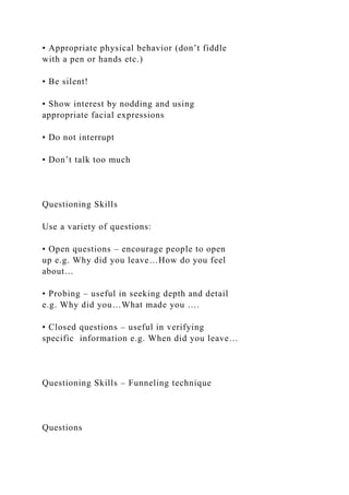 • Appropriate physical behavior (don’t fiddle
with a pen or hands etc.)
• Be silent!
• Show interest by nodding and using
appropriate facial expressions
• Do not interrupt
• Don’t talk too much
Questioning Skills
Use a variety of questions:
• Open questions – encourage people to open
up e.g. Why did you leave…How do you feel
about…
• Probing – useful in seeking depth and detail
e.g. Why did you…What made you ….
• Closed questions – useful in verifying
specific information e.g. When did you leave…
Questioning Skills – Funneling technique
Questions
 
