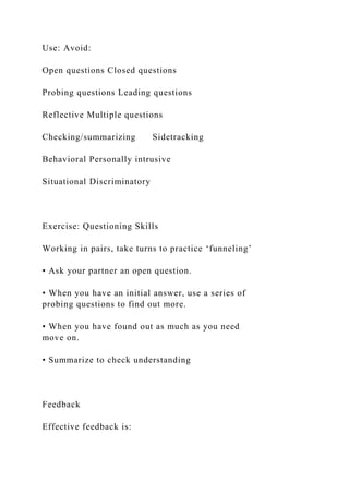 Use: Avoid:
Open questions Closed questions
Probing questions Leading questions
Reflective Multiple questions
Checking/summarizing Sidetracking
Behavioral Personally intrusive
Situational Discriminatory
Exercise: Questioning Skills
Working in pairs, take turns to practice ‘funneling’
• Ask your partner an open question.
• When you have an initial answer, use a series of
probing questions to find out more.
• When you have found out as much as you need
move on.
• Summarize to check understanding
Feedback
Effective feedback is:
 