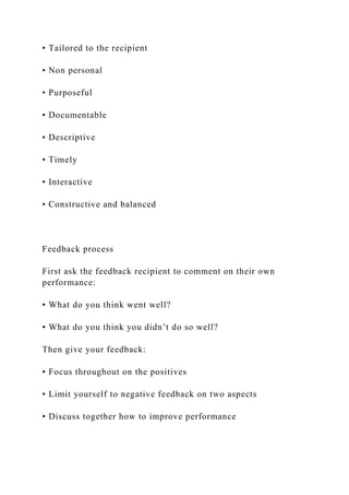 • Tailored to the recipient
• Non personal
• Purposeful
• Documentable
• Descriptive
• Timely
• Interactive
• Constructive and balanced
Feedback process
First ask the feedback recipient to comment on their own
performance:
▪ What do you think went well?
▪ What do you think you didn’t do so well?
Then give your feedback:
▪ Focus throughout on the positives
▪ Limit yourself to negative feedback on two aspects
▪ Discuss together how to improve performance
 