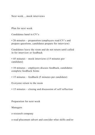 Next week….mock interviews
Plan for next week
Candidates hand in CV’s
• 20 minutes – preparation (employers read CV’s and
prepare questions, candidates prepare for interview)
Candidates leave the room and do not return until called
in for interview or feedback
• 45 minutes – mock interviews (15 minutes per
candidate)
• 10 minutes – employers discuss feedback, candidates
complete feedback forms
• 15 minutes – feedback (5 minutes per candidate)
Everyone return to the room
• 15 minutes – closing and discussion of self reflection
Preparation for next week
Managers
o research company
o read placement advert and consider what skills and/or
 