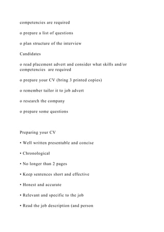 competencies are required
o prepare a list of questions
o plan structure of the interview
Candidates
o read placement advert and consider what skills and/or
competencies are required
o prepare your CV (bring 3 printed copies)
o remember tailor it to job advert
o research the company
o prepare some questions
Preparing your CV
• Well written presentable and concise
• Chronological
• No longer than 2 pages
• Keep sentences short and effective
• Honest and accurate
• Relevant and specific to the job
• Read the job description (and person
 