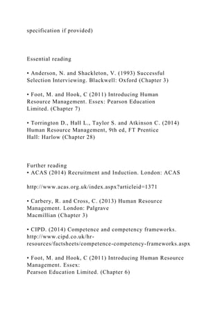 specification if provided)
Essential reading
• Anderson, N. and Shackleton, V. (1993) Successful
Selection Interviewing. Blackwell: Oxford (Chapter 3)
• Foot, M. and Hook, C (2011) Introducing Human
Resource Management. Essex: Pearson Education
Limited. (Chapter 7)
• Torrington D., Hall L., Taylor S. and Atkinson C. (2014)
Human Resource Management, 9th ed, FT Prentice
Hall: Harlow (Chapter 28)
Further reading
• ACAS (2014) Recruitment and Induction. London: ACAS
http://www.acas.org.uk/index.aspx?articleid=1371
• Carbery, R. and Cross, C. (2013) Human Resource
Management. London: Palgrave
Macmillian (Chapter 3)
• CIPD. (2014) Competence and competency frameworks.
http://www.cipd.co.uk/hr-
resources/factsheets/competence-competency-frameworks.aspx
• Foot, M. and Hook, C (2011) Introducing Human Resource
Management. Essex:
Pearson Education Limited. (Chapter 6)
 