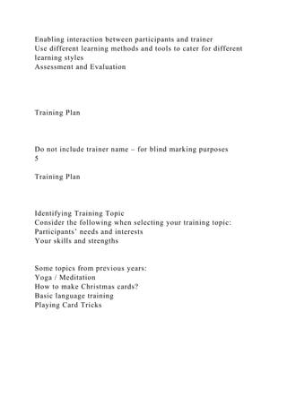 Enabling interaction between participants and trainer
Use different learning methods and tools to cater for different
learning styles
Assessment and Evaluation
Training Plan
Do not include trainer name – for blind marking purposes
5
Training Plan
Identifying Training Topic
Consider the following when selecting your training topic:
Participants’ needs and interests
Your skills and strengths
Some topics from previous years:
Yoga / Meditation
How to make Christmas cards?
Basic language training
Playing Card Tricks
 
