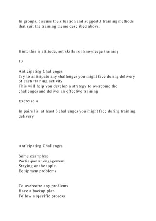 In groups, discuss the situation and suggest 3 training methods
that suit the training theme described above.
Hint: this is attitude, not skills nor knowledge training
13
Anticipating Challenges
Try to anticipate any challenges you might face during delivery
of each training activity
This will help you develop a strategy to overcome the
challenges and deliver an effective training
Exercise 4
In pairs list at least 3 challenges you might face during training
delivery
Anticipating Challenges
Some examples:
Participants’ engagement
Staying on the topic
Equipment problems
To overcome any problems
Have a backup plan
Follow a specific process
 