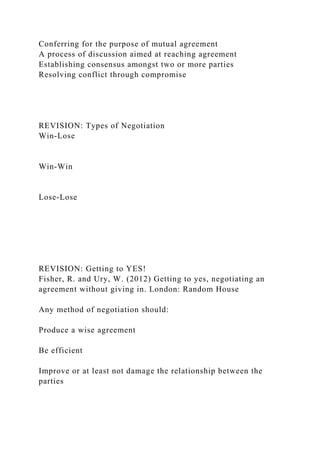 Conferring for the purpose of mutual agreement
A process of discussion aimed at reaching agreement
Establishing consensus amongst two or more parties
Resolving conflict through compromise
REVISION: Types of Negotiation
Win-Lose
Win-Win
Lose-Lose
REVISION: Getting to YES!
Fisher, R. and Ury, W. (2012) Getting to yes, negotiating an
agreement without giving in. London: Random House
Any method of negotiation should:
Produce a wise agreement
Be efficient
Improve or at least not damage the relationship between the
parties
 