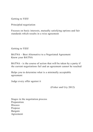 Getting to YES!
Principled negotiation
Focuses on basic interests, mutually satisfying options and fair
standards which results in a wise agreement
Getting to YES!
BATNA – Best Alternative to a Negotiated Agreement
Know your BATNA
BATNA - is the course of action that will be taken by a party if
the current negotiations fail and an agreement cannot be reached
Helps you to determine what is a minimally acceptable
agreement
Judge every offer against it
(Fisher and Ury 2012)
Stages in the negotiation process
Preparation
Discuss
Propose
Bargain
Agreement
 