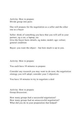 Activity: How to prepare
Divide group into pairs
One will prepare for the negotiation as a seller and the other
one as a buyer
Seller: think of something you have that you will sell to your
partner, eg a car, a laptop, etc
Give the buyer basic details, eg make; model; age; colour;
general condition
Buyer: you want the object – but how much is up to you.
Activity: How to prepare
You each have 10 minutes to prepare
Consider any research you may want to do now; the negotiation
strategy you will adopt; consider your 3 objectives
You have 10 minutes to try to negotiate a deal
Activity: How to prepare
Group discussion:
How many groups had a successful negotiation?
How many groups had an unsuccessful negotiation?
What did you do in your preparation that helped?
 