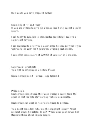 How could you have prepared better?
Examples of ‘if’ and ‘then’
If you are willing to give me a bonus then I will accept a lower
salary.
I am happy to relocate to Manchester providing I receive a
significant pay rise.
I am prepared to offer you 3 days’ extra holiday per year if you
will work ‘on call’ for 3 hours/one evening each month.
I can offer you a salary of £20,000 if you start in 3 months.
Next week - practicals
You will be involved in 2 x Role Plays:
Divide group into 2 – Group 1 and Group 2
Preparation
Each group should keep their case studies a secret from the
other so that the role plays are as realistic as possible.
Each group can work in 4s or 5s to begin to prepare.
You might consider: what are the important issues? What
research might be helpful to do? Where does your power lie?
Begin to think about linking issues.
 