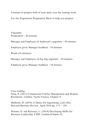 Continue to prepare both of your parts over the coming week.
Use the Negotiation Preparation Sheet to help you prepare.
Timetable
Preparation - 20 minutes
Manager and Employee of Anderson’s negotiate - 30 minutes
Employee gives Manager feedback - 10 minutes
Break (10 minutes)
Manager and Employee of Zig Zag negotiate - 30 minutes
Employee gives Manager feedback - 10 minutes
Core reading
Fenn, P. (2011) Commercial Conflict Management and Dispute
Resolution. London: Taylor Francis. Chapter 4.
Malhotra, D. (2014) 15 Rules for negotiating a job offer.
Harvard Business Review. April 2014 pg. 117 – 120
Watson, G. and Reissner, C. (2014) Developing Skills for
Business Leadership. CIPD: London (Chapter 9)
 