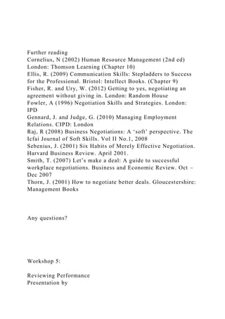 Further reading
Cornelius, N (2002) Human Resource Management (2nd ed)
London: Thomson Learning (Chapter 10)
Ellis, R. (2009) Communication Skills: Stepladders to Success
for the Professional. Bristol: Intellect Books. (Chapter 9)
Fisher, R. and Ury, W. (2012) Getting to yes, negotiating an
agreement without giving in. London: Random House
Fowler, A (1996) Negotiation Skills and Strategies. London:
IPD
Gennard, J. and Judge, G. (2010) Managing Employment
Relations. CIPD: London
Raj, R (2008) Business Negotiations: A ‘soft’ perspective. The
Icfai Journal of Soft Skills. Vol II No.1, 2008
Sebenius, J. (2001) Six Habits of Merely Effective Negotiation.
Harvard Business Review. April 2001.
Smith, T. (2007) Let’s make a deal: A guide to successful
workplace negotiations. Business and Economic Review. Oct –
Dec 2007
Thorn, J. (2001) How to negotiate better deals. Gloucestershire:
Management Books
Any questions?
Workshop 5:
Reviewing Performance
Presentation by
 