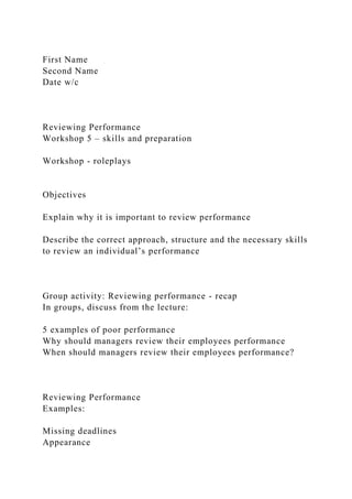 First Name
Second Name
Date w/c
Reviewing Performance
Workshop 5 – skills and preparation
Workshop - roleplays
Objectives
Explain why it is important to review performance
Describe the correct approach, structure and the necessary skills
to review an individual’s performance
Group activity: Reviewing performance - recap
In groups, discuss from the lecture:
5 examples of poor performance
Why should managers review their employees performance
When should managers review their employees performance?
Reviewing Performance
Examples:
Missing deadlines
Appearance
 