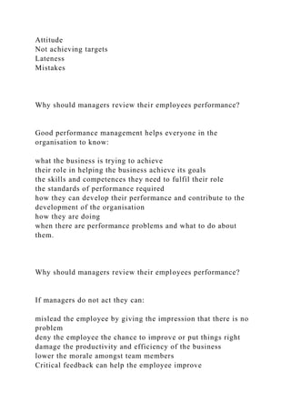 Attitude
Not achieving targets
Lateness
Mistakes
Why should managers review their employees performance?
Good performance management helps everyone in the
organisation to know:
what the business is trying to achieve
their role in helping the business achieve its goals
the skills and competences they need to fulfil their role
the standards of performance required
how they can develop their performance and contribute to the
development of the organisation
how they are doing
when there are performance problems and what to do about
them.
Why should managers review their employees performance?
If managers do not act they can:
mislead the employee by giving the impression that there is no
problem
deny the employee the chance to improve or put things right
damage the productivity and efficiency of the business
lower the morale amongst team members
Critical feedback can help the employee improve
 