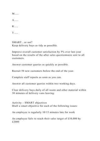 M…..
A…..
R…..
T…..
SMART…or not?
Keep delivery bays as tidy as possible.
Improve overall customer satisfaction by 5% over last year
based on the results of the after sales questionnaire sent to all
customers.
Answer customer queries as quickly as possible.
Recruit 50 new customers before the end of the year.
Complete staff reports as soon as you can.
Answer all customer queries within two working days.
Clear delivery bays daily of all waste and other material within
30 minutes of delivery vans leaving.
Activity – SMART objectives
Draft a smart objective for each of the following issues:
An employee is regularly 10/15 minutes late for work
An employee fails to reach their sales target of £10,000 by
£2000
 