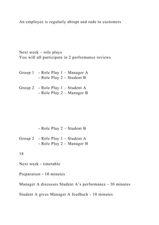 An employee is regularly abrupt and rude to customers
Next week – role plays
You will all participate in 2 performance reviews
Group 1 - Role Play 1 – Manager A
- Role Play 2 – Student B
Group 2 - Role Play 1 – Student A
- Role Play 2 – Manager B
- Role Play 2 – Student B
Group 2 - Role Play 1 – Student A
- Role Play 2 – Manager B
18
Next week - timetable
Preparation - 10 minutes
Manager A discusses Student A’s performance - 30 minutes
Student A gives Manager A feedback - 10 minutes
 