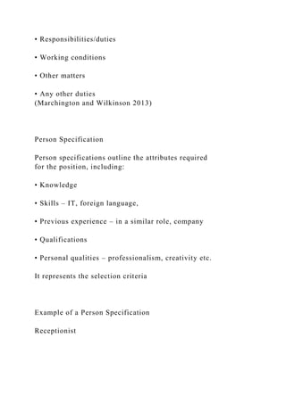 • Responsibilities/duties
• Working conditions
• Other matters
• Any other duties
(Marchington and Wilkinson 2013)
Person Specification
Person specifications outline the attributes required
for the position, including:
• Knowledge
• Skills – IT, foreign language,
• Previous experience – in a similar role, company
• Qualifications
• Personal qualities – professionalism, creativity etc.
It represents the selection criteria
Example of a Person Specification
Receptionist
 