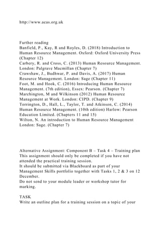 http://www.acas.org.uk
Further reading
Banfield, P., Kay, R and Royles, D. (2018) Introduction to
Human Resource Management. Oxford: Oxford University Press
(Chapter 12)
Carbery, R. and Cross, C. (2013) Human Resource Management.
London: Palgrave Macmillan (Chapter 7)
Crawshaw, J., Budhwar, P. and Davis, A. (2017) Human
Resource Management. London: Sage (Chapter 11)
Foot, M. and Hook, C. (2016) Introducing Human Resource
Management. (7th edition), Essex: Pearson. (Chapter 7)
Marchington, M and Wilkinson (2012) Human Resource
Management at Work. London: CIPD. (Chapter 9)
Torrington, D., Hall, L., Taylor, T. and Atkinson, C. (2014)
Human Resource Management. (10th edition) Harlow: Pearson
Education Limited. (Chapters 11 and 15)
Wilton, N. An introduction to Human Resource Management
London: Sage. (Chapter 7)
Alternative Assignment: Component B – Task 4 – Training plan
This assignment should only be completed if you have not
attended the practical training session.
It should be submitted via Blackboard as part of your
Management Skills portfolio together with Tasks 1, 2 & 3 on 12
December.
Do not send to your module leader or workshop tutor for
marking.
TASK
Write an outline plan for a training session on a topic of your
 