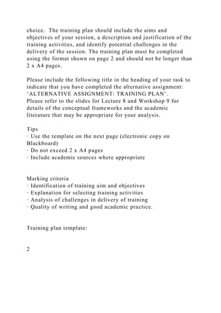 choice. The training plan should include the aims and
objectives of your session, a description and justification of the
training activities, and identify potential challenges in the
delivery of the session. The training plan must be completed
using the format shown on page 2 and should not be longer than
2 x A4 pages.
Please include the following title in the heading of your task to
indicate that you have completed the alternative assignment:
‘ALTERNATIVE ASSIGNMENT: TRAINING PLAN’.
Please refer to the slides for Lecture 8 and Workshop 9 for
details of the conceptual frameworks and the academic
literature that may be appropriate for your analysis.
Tips
· Use the template on the next page (electronic copy on
Blackboard)
· Do not exceed 2 x A4 pages
· Include academic sources where appropriate
Marking criteria
· Identification of training aim and objectives
· Explanation for selecting training activities
· Analysis of challenges in delivery of training
· Quality of writing and good academic practice.
Training plan template:
2
 