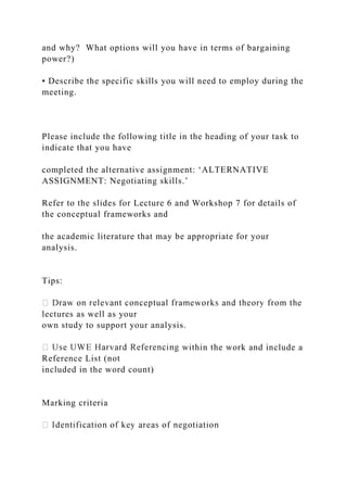 and why? What options will you have in terms of bargaining
power?)
• Describe the specific skills you will need to employ during the
meeting.
Please include the following title in the heading of your task to
indicate that you have
completed the alternative assignment: ‘ALTERNATIVE
ASSIGNMENT: Negotiating skills.’
Refer to the slides for Lecture 6 and Workshop 7 for details of
the conceptual frameworks and
the academic literature that may be appropriate for your
analysis.
Tips:
lectures as well as your
own study to support your analysis.
within the work and include a
Reference List (not
included in the word count)
Marking criteria
 