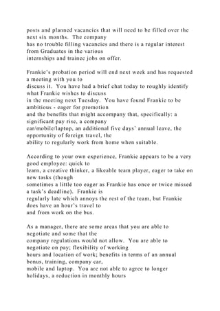posts and planned vacancies that will need to be filled over the
next six months. The company
has no trouble filling vacancies and there is a regular interest
from Graduates in the various
internships and trainee jobs on offer.
Frankie’s probation period will end next week and has requested
a meeting with you to
discuss it. You have had a brief chat today to roughly identify
what Frankie wishes to discuss
in the meeting next Tuesday. You have found Frankie to be
ambitious - eager for promotion
and the benefits that might accompany that, specifically: a
significant pay rise, a company
car/mobile/laptop, an additional five days’ annual leave, the
opportunity of foreign travel, the
ability to regularly work from home when suitable.
According to your own experience, Frankie appears to be a very
good employee: quick to
learn, a creative thinker, a likeable team player, eager to take on
new tasks (though
sometimes a little too eager as Frankie has once or twice missed
a task’s deadline). Frankie is
regularly late which annoys the rest of the team, but Frankie
does have an hour’s travel to
and from work on the bus.
As a manager, there are some areas that you are able to
negotiate and some that the
company regulations would not allow. You are able to
negotiate on pay; flexibility of working
hours and location of work; benefits in terms of an annual
bonus, training, company car,
mobile and laptop. You are not able to agree to longer
holidays, a reduction in monthly hours
 