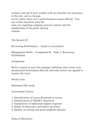 worked, and you’d have trouble with any benefits not necessary
to the job, such as foreign
travel, unless there was a good business reason offered. You
are a little uncertain what the
rules say regarding company pension scheme and the
membership of the profit sharing
scheme.
The Bristol CC
Reviewing Performance – Guide to assessment
Management Skills – Component B – Task 2: Reviewing
Performance
Assignment
Write a report to your line manager outlining what issues were
discussed at Performance Review and what action was agreed to
resolve the issue.
Word Count
Maximum 500 words
Assessment Criteria
1. Identification of issues discussed at review
2. Identification of SMART objectives
3. Explanation of additional support required
4. Detail of timescales and follow up action
5. Quality of writing and good academic practice
Name of Reviewer:
 
