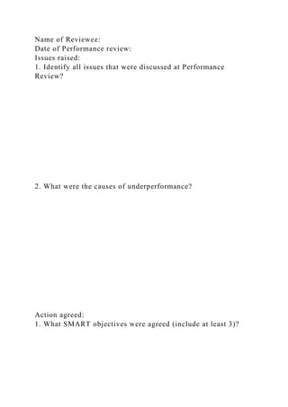 Name of Reviewee:
Date of Performance review:
Issues raised:
1. Identify all issues that were discussed at Performance
Review?
2. What were the causes of underperformance?
Action agreed:
1. What SMART objectives were agreed (include at least 3)?
 