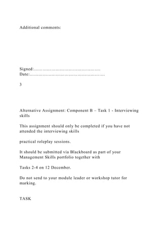 Additional comments:
Signed:……………………………………….
Date:…………………………………………….
3
Alternative Assignment: Component B – Task 1 - Interviewing
skills
This assignment should only be completed if you have not
attended the interviewing skills
practical roleplay sessions.
It should be submitted via Blackboard as part of your
Management Skills portfolio together with
Tasks 2-4 on 12 December.
Do not send to your module leader or workshop tutor for
marking.
TASK
 